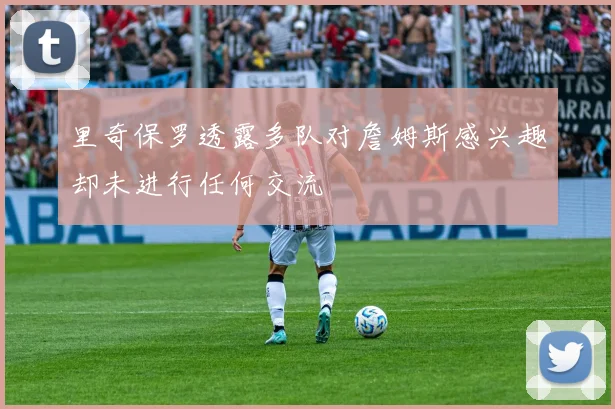 里奇保罗透露多队对詹姆斯感兴趣却未进行任何交流