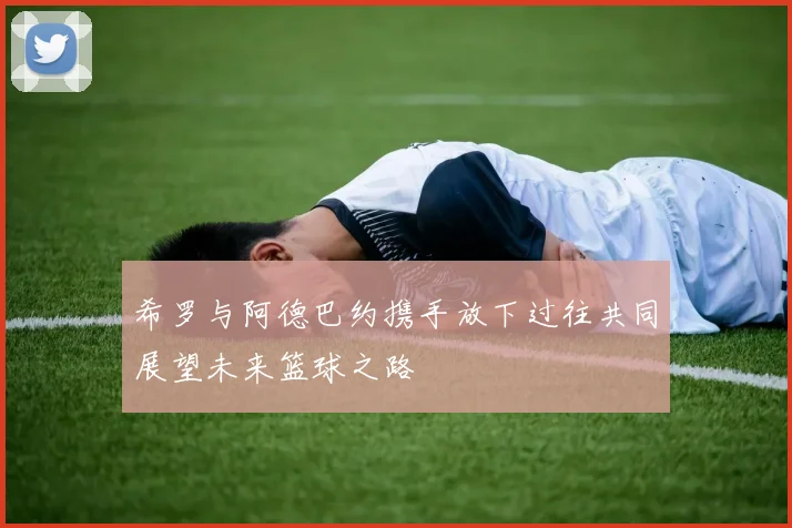 希罗与阿德巴约携手放下过往共同展望未来篮球之路