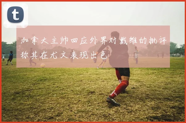 加拿大主帅回应外界对戴维的批评称其在尤文表现出色