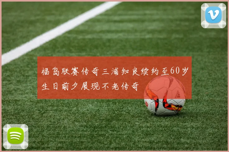 福岛联赛传奇三浦知良续约至60岁生日前夕展现不老传奇