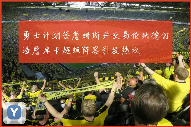 勇士计划签詹姆斯并交易伦纳德打造詹库卡超级阵容引发热议