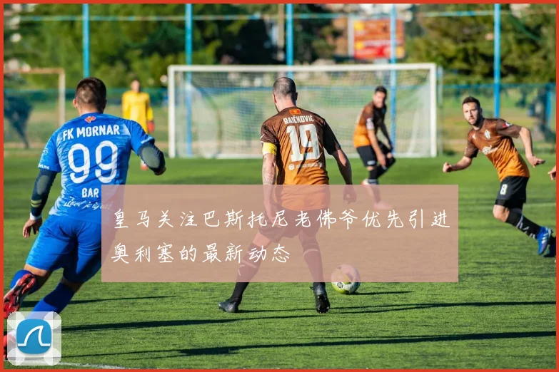 皇马关注巴斯托尼老佛爷优先引进奥利塞的最新动态