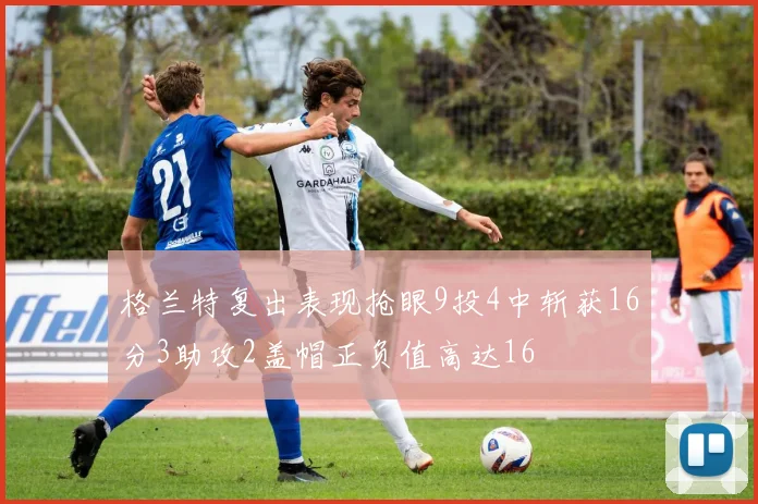 格兰特复出表现抢眼9投4中斩获16分3助攻2盖帽正负值高达16