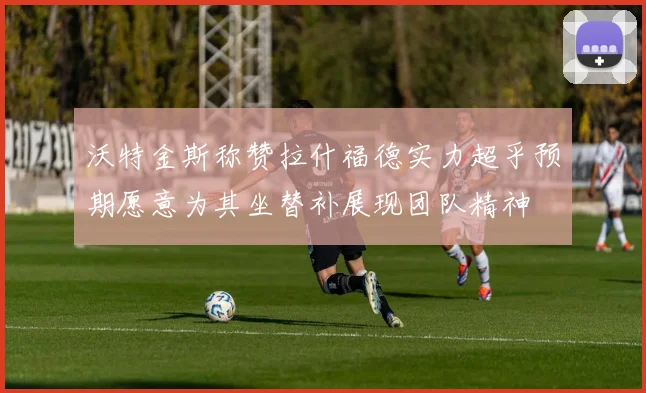 沃特金斯称赞拉什福德实力超乎预期愿意为其坐替补展现团队精神