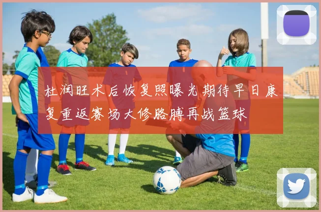 杜润旺术后恢复照曝光期待早日康复重返赛场大修胳膊再战篮球