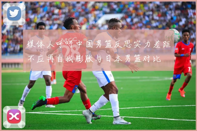 媒体人呼吁中国男篮反思实力差距不应再自我膨胀与日本男篮对比