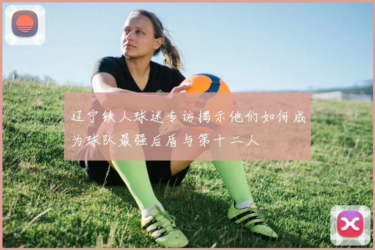 辽宁铁人球迷专访揭示他们如何成为球队最强后盾与第十二人