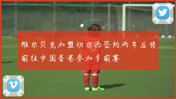 维尔贝克加盟切尔西签约两年后将前往中国香港参加季前赛
