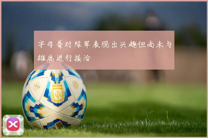 字母哥对绿军表现出兴趣但尚未与雄鹿进行接洽