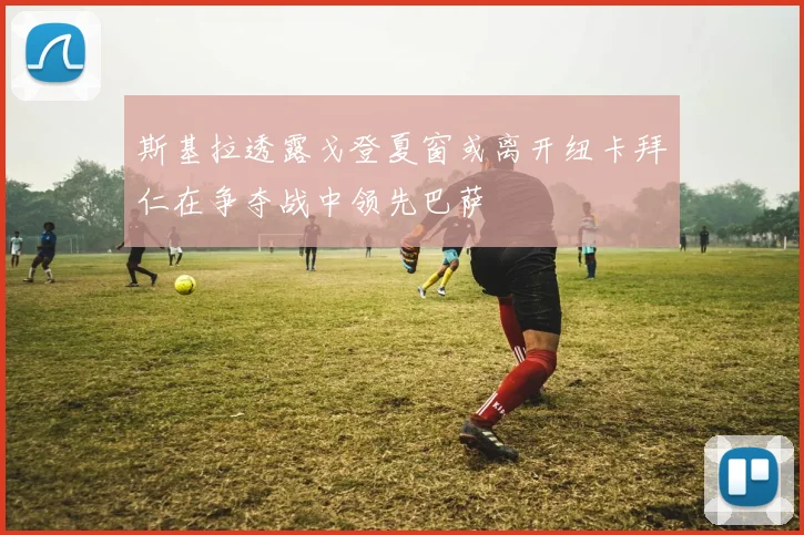 斯基拉透露戈登夏窗或离开纽卡拜仁在争夺战中领先巴萨