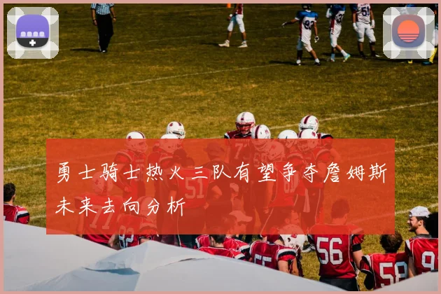 勇士骑士热火三队有望争夺詹姆斯未来去向分析