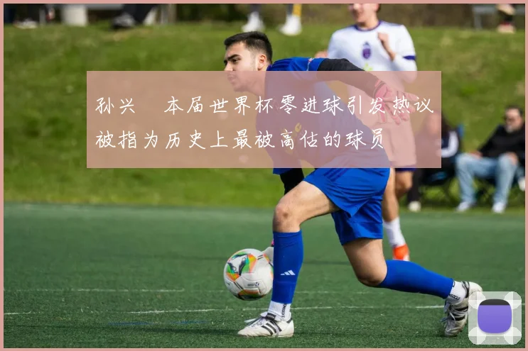 孙兴慜本届世界杯零进球引发热议被指为历史上最被高估的球员