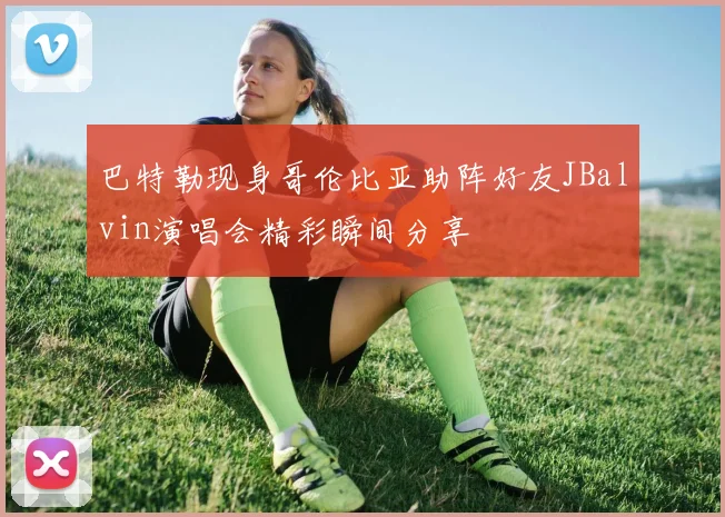 巴特勒现身哥伦比亚助阵好友JBalvin演唱会精彩瞬间分享