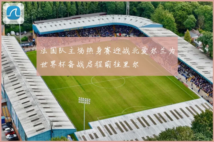 法国队主场热身赛迎战北爱尔兰为世界杯备战启程前往里尔