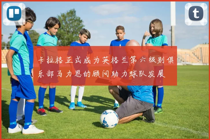 卡拉格正式成为英格兰第六级别俱乐部马力恩的顾问助力球队发展