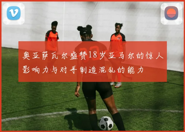 奥亚萨瓦尔盛赞18岁亚马尔的惊人影响力与对手制造混乱的能力