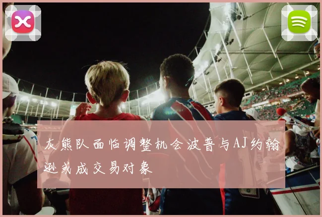 灰熊队面临调整机会波普与AJ约翰逊或成交易对象