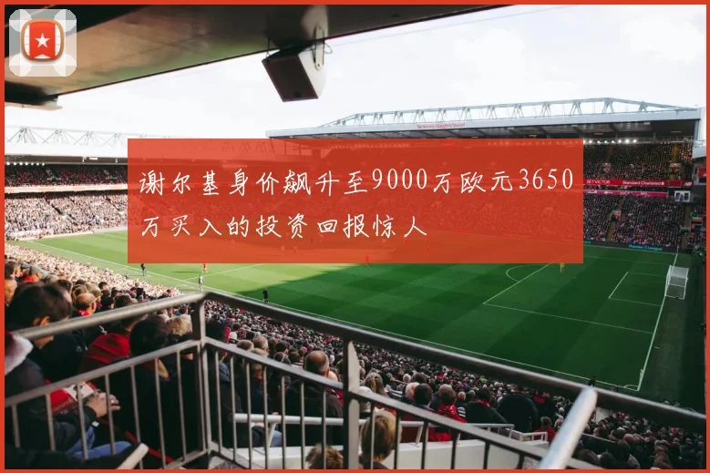 谢尔基身价飙升至9000万欧元3650万买入的投资回报惊人