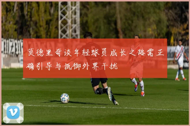 莫德里奇谈年轻球员成长之路需正确引导与抵御外界干扰