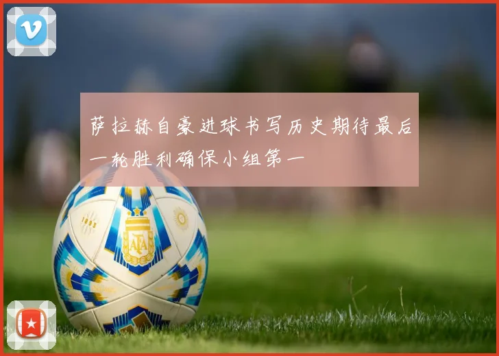 萨拉赫自豪进球书写历史期待最后一轮胜利确保小组第一