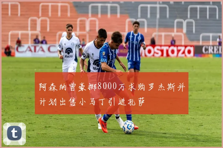 阿森纳曾豪掷8000万求购罗杰斯并计划出售小马丁引进孔萨