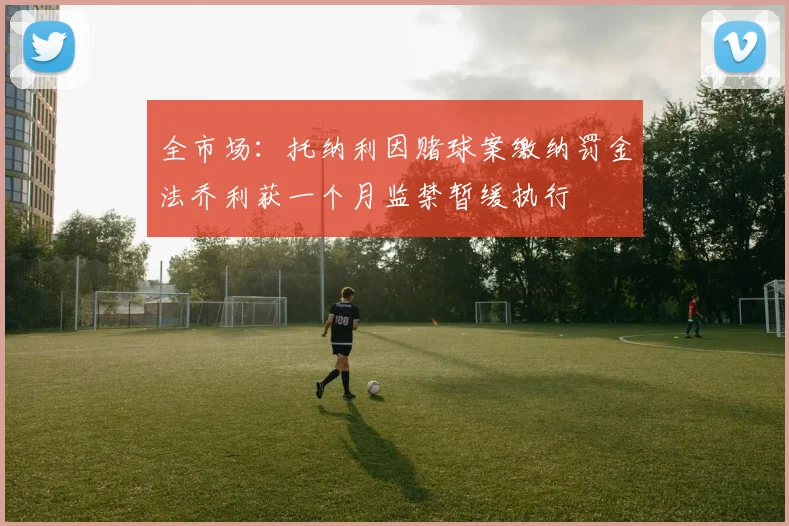 全市场：托纳利因赌球案缴纳罚金法乔利获一个月监禁暂缓执行
