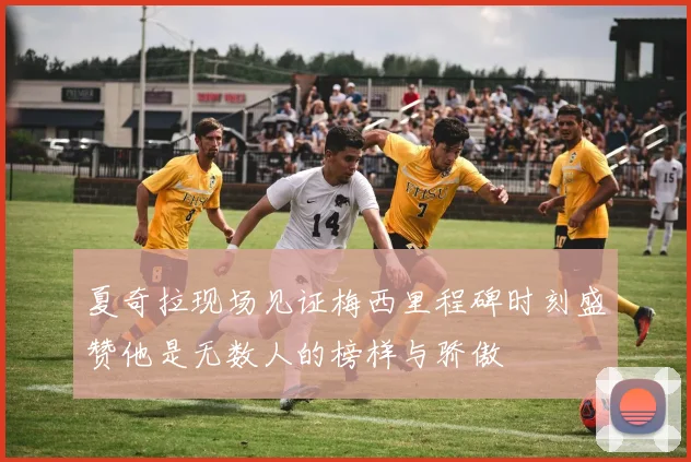 夏奇拉现场见证梅西里程碑时刻盛赞他是无数人的榜样与骄傲