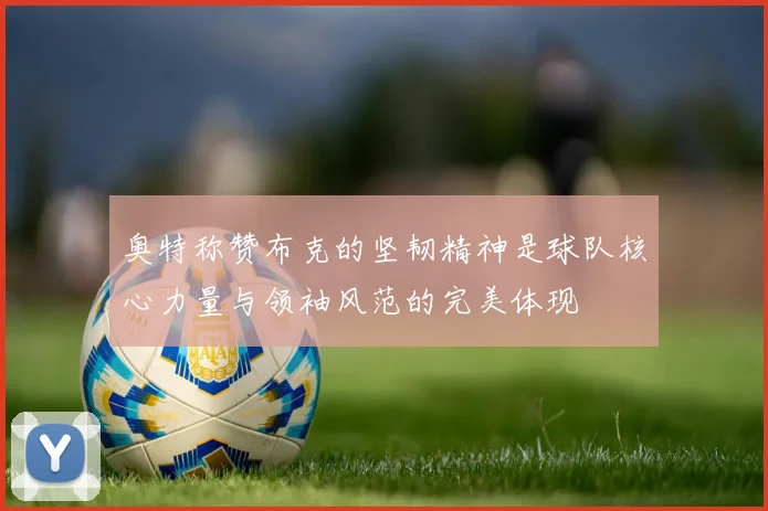 奥特称赞布克的坚韧精神是球队核心力量与领袖风范的完美体现