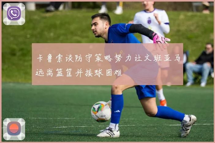 卡鲁索谈防守策略努力让文班亚马远离篮筐并接球困难
