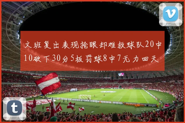 文班复出表现抢眼却难救球队20中10砍下30分5板罚球8中7无力回天