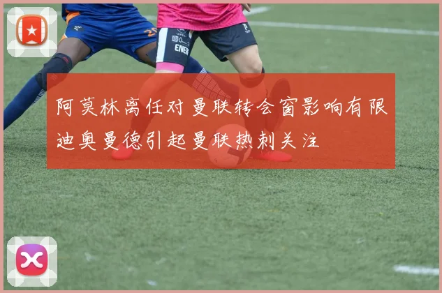 阿莫林离任对曼联转会窗影响有限迪奥曼德引起曼联热刺关注